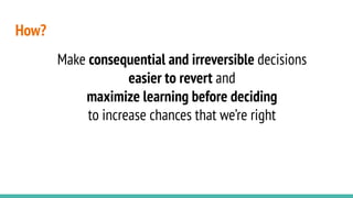 How?
Make consequential and irreversible decisions
easier to revert and
maximize learning before deciding
to increase chances that we’re right
 