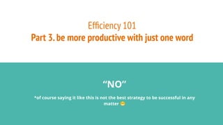 Efﬁciency 101
Part 3.be more productive with just one word
“NO”
*of course saying it like this is not the best strategy to be successful in any
matter 😁
 