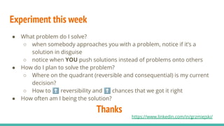 Experiment this week
● What problem do I solve?
○ when somebody approaches you with a problem, notice if it’s a
solution in disguise
○ notice when YOU push solutions instead of problems onto others
● How do I plan to solve the problem?
○ Where on the quadrant (reversible and consequential) is my current
decision?
○ How to ⬆ reversibility and ⬆ chances that we got it right
● How often am I being the solution?
Thanks
https://www.linkedin.com/in/grzmiejski/
 
