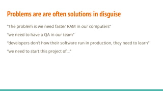 Problems are are often solutions in disguise
“The problem is we need faster RAM in our computers”
“we need to have a QA in our team”
“developers don’t how their software run in production, they need to learn”
“we need to start this project of…”
 