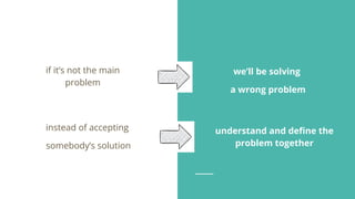 understand and deﬁne the
problem together
instead of accepting
somebody’s solution
if it’s not the main
problem
we’ll be solving
a wrong problem
 