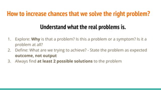How to increase chances that we solve the right problem?
1. Explore: Why is that a problem? Is this a problem or a symptom? Is it a
problem at all?
2. Deﬁne: What are we trying to achieve? - State the problem as expected
outcome, not output
3. Always ﬁnd at least 2 possible solutions to the problem
Understand what the real problems is.
 