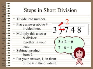Steps in Short Division Divide into number. 3 ) 7 4 8 Place answer above # divided into. Multiply this answer & divisor together in your head. Subtract product from 7. 2 3 x 2 = 6 7 - 6 = 1 Put your answer, 1, in front of the 4 in the dividend. 1