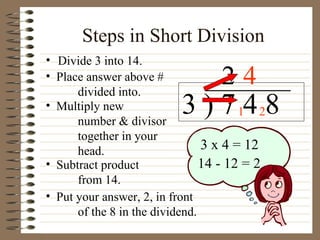Steps in Short Division Divide 3 into 14. 3 ) 7 4 8 Place answer above # divided into. Multiply new number & divisor together in your head. Subtract product from 14. 2 3 x 4 = 12 14 - 12 = 2 Put your answer, 2, in front of the 8 in the dividend. 1 4 2