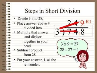 Steps in Short Division Divide 3 into 28. 3 ) 7 4 8 Place answer above # divided into. Multiply that answer and divisor together in your head. Subtract product from 28. 2 3 x 9 = 27 28 - 27 = 1 Put your answer, 1, as the remainder. 1 4 2 9 R1