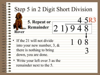 Step 5 in 2 Digit Short Division If the 21 will not divide into your new number, 3, & there is nothing to bring down, you are done. 5. Repeat or Remainder Rover 3 8 1 2 1) 9 4 8 0 4 5 Write your left over 3 as the  remainder next to the 5. R3 