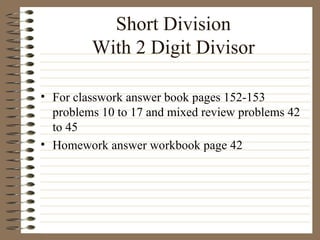 Short Division With 2 Digit Divisor For classwork answer book pages 152-153 problems 10 to 17 and mixed review problems 42 to 45 Homework answer workbook page 42 