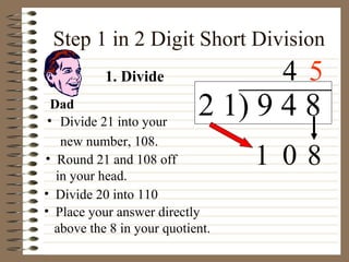 Step 1 in 2 Digit Short Division Divide 21 into your  new number, 108. Place your answer directly  above the 8 in your quotient. 1. Divide Dad 1 2 1) 9 4 8 4 0 8 Round 21 and 108 off  in your head. Divide 20 into 110 5 