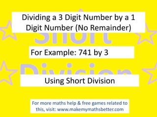 Dividing a 3 Digit Number by a 1
Digit Number (No Remainder)

For Example: 741 by 3
Using Short Division
For more maths help & free games related to
this, visit: www.makemymathsbetter.com

 