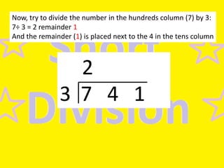 Now, try to divide the number in the hundreds column (7) by 3:
7÷ 3 = 2 remainder 1
And the remainder (1) is placed next to the 4 in the tens column

2
3 7 4 1

 