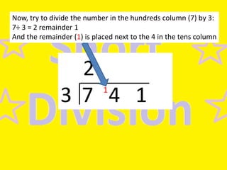 Now, try to divide the number in the hundreds column (7) by 3:
7÷ 3 = 2 remainder 1
And the remainder (1) is placed next to the 4 in the tens column

2
3 7 4 1
1

 