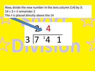 Now, divide the new number in the tens column (14) by 3:
14 ÷ 3 = 4 remainder 2
The 4 is placed directly above the 14

2 4
3 7 4 1
1

 