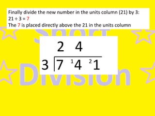 Finally divide the new number in the units column (21) by 3:
21 ÷ 3 = 7
The 7 is placed directly above the 21 in the units column

2 4
3 7 4 1
1

2

 
