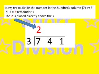 Now, try to divide the number in the hundreds column (7) by 3:
7÷ 3 = 2 remainder 1
The 2 is placed directly above the 7

2
3 7 4 1

 
