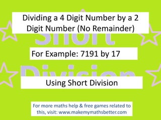 Dividing a 4 Digit Number by a 2
Digit Number (No Remainder)

For Example: 7191 by 17
Using Short Division
For more maths help & free games related to
this, visit: www.makemymathsbetter.com

 