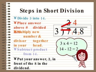 Steps in Short Division Divide 3 into 14. 3 ) 7 4 8 Place answer above #  divided into. Multiply new  number & divisor  together in your   head. Subtract product  from 14. 2 3 x 4 = 12 14 - 12 = 2 Put your answer, 2, in front  of the 8 in the dividend. 1 4 2 