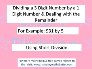 Dividing a 3 Digit Number by a 1
Digit Number & Dealing with the
Remainder

For Example: 931 by 5
Using Short Division
For more maths help & free games related to
this, visit: www.makemymathsbetter.com

 