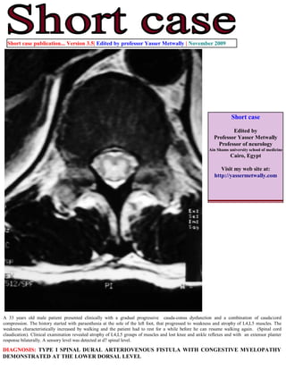 Short case publication... Version 3.5| Edited by professor Yasser Metwally | November 2009




                                                                                                                    Short case

                                                                                                                   Edited by
                                                                                                           Professor Yasser Metwally
                                                                                                             Professor of neurology
                                                                                                         Ain Shams university school of medicine
                                                                                                                    Cairo, Egypt

                                                                                                              Visit my web site at:
                                                                                                           http://yassermetwally.com




A 33 years old male patient presented clinically with a gradual progressive cauda-conus dysfunction and a combination of cauda/cord
compression. The history started with paraesthesia at the sole of the left foot, that progressed to weakness and atrophy of L4,L5 muscles. The
weakness characteristically increased by walking and the patient had to rest for a while before he can resume walking again. (Spinal cord
claudication). Clinical examination revealed atrophy of L4,L5 groups of muscles and lost knee and ankle reflexes and with an extensor planter
response bilaterally. A sensory level was detected at d7 spinal level.

DIAGNOSIS: TYPE I SPINAL DURAL ARTERIOVENOUS FISTULA WITH CONGESTIVE MYELOPATHY
DEMONSTRATED AT THE LOWER DORSAL LEVEL
 