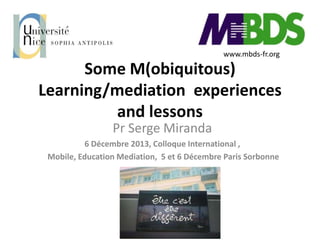 www.mbds-fr.org

Some M(obiquitous)
Learning/mediation experiences
and lessons
Pr Serge Miranda
6 Décembre 2013, Colloque International ,
Mobile, Education Mediation, 5 et 6 Décembre Paris Sorbonne

 