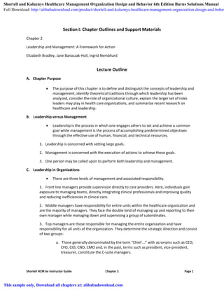Shortell HCM 6e Instructor Guide Chapter 2 Page 1
Section I: Chapter Outlines and Support Materials
Chapter 2
Leadership and Management: A Framework for Action
Elizabeth Bradley, Jane Banaszak-Holl, Ingrid Nembhard
Lecture Outline
A. Chapter Purpose
 The purpose of this chapter is to define and distinguish the concepts of leadership and
management, identify theoretical traditions through which leadership has been
analyzed, consider the role of organizational culture, explain the larger set of roles
leaders may play in health care organizations, and summarize recent research on
healthcare and leadership.
B. Leadership versus Management
 Leadership is the process in which one engages others to set and achieve a common
goal while management is the process of accomplishing predetermined objectives
through the effective use of human, financial, and technical resources.
1. Leadership is concerned with setting large goals.
2. Management is concerned with the execution of actions to achieve these goals.
3. One person may be called upon to perform both leadership and management.
C. Leadership in Organizations
 There are three levels of management and associated responsibility.
1. Front line managers provide supervision directly to care providers. Here, individuals gain
exposure to managing teams, directly integrating clinical professionals and improving quality
and reducing inefficiencies in clinical care.
2. Middle managers have responsibility for entire units within the healthcare organization and
are the majority of managers. They face the double bind of managing up and reporting to their
own manager while managing down and supervising a group of subordinates.
3. Top managers are those responsible for managing the entire organization and have
responsibility for all units of the organization. They determine the strategic direction and consist
of two groups:
a. Those generally denominated by the term “Chief …” with acronyms such as CEO,
CFO, CIO, CNO, CMO and, in the past, terms such as president, vice-president,
treasurer, constitute the C-suite managers.
Shortell and Kaluznys Healthcare Management Organization Design and Behavior 6th Edition Burns Solutions Manual
Full Download: http://alibabadownload.com/product/shortell-and-kaluznys-healthcare-management-organization-design-and-behav
This sample only, Download all chapters at: alibabadownload.com
 