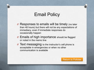 Email Policy
O Responses to emails will be timely (no later
  than 48 hours) but there will not be any expectations of
  immediacy, even if immediate responses do
  occasionally happen
O Emails of high importance should be flagged
  or noted in the memo line
O Text messaging to the instructor’s cell phone is
  acceptable in emergencies or when no other
  communication is available


                                            Return to Policies
 