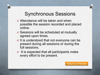 Synchronous Sessions
O Attendance will be taken and when
  possible the session recorded and placed
  online.
O Sessions will be scheduled at mutually
  agreed upon times.
O It is understood that not everyone can be
  present during all sessions or during the
  full sessions.
O It is expected that all participants make
  every effort to be present.

                                 Return to Policies
 