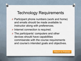 Technology Requirements
O Participant phone numbers (work and home)
  and emails should be made available to
  instructor along with preferences.
O Internet connection is required.
O The participants’ computers and other
  devices should have capabilities
  commiserate with the course requirements
  and course’s intended goals and objectives.


                                  Return to Policies
 