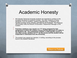 Academic Honesty
O   All Colorado Technical University students are expected to conform to the
    accepted standards of academic honesty. Any clear violations of these
    standards, such as cheating, violating copyright laws, or plagiarism are
    handled promptly, firmly, privately, and fairly by the Professor. The Professor
    will promptly notify the Director of Education / Department Manager of the
    incident.
O
O   First-time violations may result in an “F” being assigned for that
    assignment in which the violation occurs and the placement of a letter in
    the student’s file. Any subsequent violation, in that specific course or
    any other course, results in an “F” for the course and the student will be
    suspended or dismissed from the University.
O
O   The student may appeal any decision, in writing, according to the process
    found in the Student Handbook.




                                                          Return to Policies
 