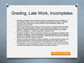 Grading, Late Work, Incompletes
 O   Residency Sessions are evaluated based on participation and completion of
     the activities. Here are the course activities and their point values. Detailed
     rubrics for the remaining course activities will be distributed online and
     discussed during class.
 O   Grades are based on the quality of work as shown by written tests, laboratory
     work, papers, participation in class, and projects as indicated on the course
     syllabus. Grades are intended to reflect achievement defined by a certain
     level of competency. Credit is reported in quarter hours.
 O   Students enrolled in the CTU doctoral program are expected to maintain high
     academic standards. More information on grading standards for the doctoral
     program is available from the Chancellor of the Institute for Advanced Studies
     (IAS) at the Colorado Springs campus.
 O   Should a student be unable to meet a deadline, it is expected the student will
     make arrangements in advance with the instructor to turn work in late. A
     penalty may or may not be assigned, at the discretion of the faculty member.
 O   Incompletes must be arranged in advance of the end of term and require that
     a certain percentage of the assignments have been turned in.




                                                           Return to Policies
 