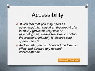 Accessibility
O `If you feel that you may need an
  accommodation based on the impact of a
  disability (physical, cognitive or
  psychological), please feel free to contact
  the instructor privately to discuss your
  specific needs.
O Additionally, you must contact the Dean’s
  office and discuss any needed
  documentation.

                               Return to Policies
 