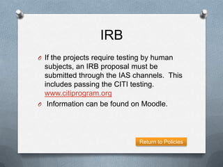 IRB
O If the projects require testing by human
  subjects, an IRB proposal must be
  submitted through the IAS channels. This
  includes passing the CITI testing.
  www.citiprogram.org
O Information can be found on Moodle.




                               Return to Policies
 