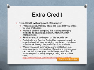 Extra Credit
O Extra Credit with approval of Instructor
   O Produce a documentary about the topic that you chose
       for your final paper.
   O   Profile a person, company that is using emerging
       media to its advantage, explain, interview, offer
       improvements
   O   Read an e-book and report on the experience
   O   Participate in a Service Project by volunteering with an
       organization that uses emerging media and contribute
       to that work through the provision of your talents.
   O   Watch video and summarize using metaphor, e.g.,
       penmanship vs. composition. Describe a process you
       can use to improve your media literacy and that of
       someone you know – (one page using steps or flow
       chart)
       http://www.youtube.com/watch?v=pEHcGAsnBZE
                                            Return to Policies
 