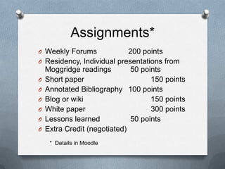 Assignments*
O Weekly Forums               200 points
O   Residency, Individual presentations from
    Moggridge readings        50 points
O   Short paper                     150 points
O   Annotated Bibliography 100 points
O   Blog or wiki                    150 points
O   White paper                     300 points
O   Lessons learned           50 points
O   Extra Credit (negotiated)
     * Details in Moodle
 
