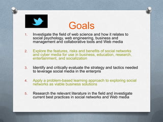 Goals
1.   Investigate the field of web science and how it relates to
     social psychology, web engineering, business and
     management and collaborative tools and Web media

2.   Explore the features, risks and benefits of social networks
     and cyber media for use in business, education, research,
     entertainment, and socialization

3.   Identify and critically evaluate the strategy and tactics needed
     to leverage social media in the enterpris

4.   Apply a problem-based learning approach to exploring social
     networks as viable business solutions

5.   Research the relevant literature in the field and investigate
     current best practices in social networks and Web media
 