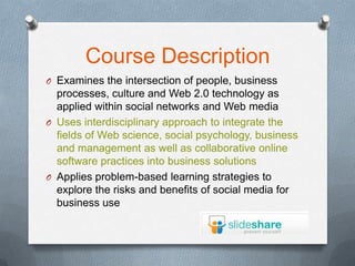 Course Description
O Examines the intersection of people, business
  processes, culture and Web 2.0 technology as
  applied within social networks and Web media
O Uses interdisciplinary approach to integrate the
  fields of Web science, social psychology, business
  and management as well as collaborative online
  software practices into business solutions
O Applies problem-based learning strategies to
  explore the risks and benefits of social media for
  business use
 