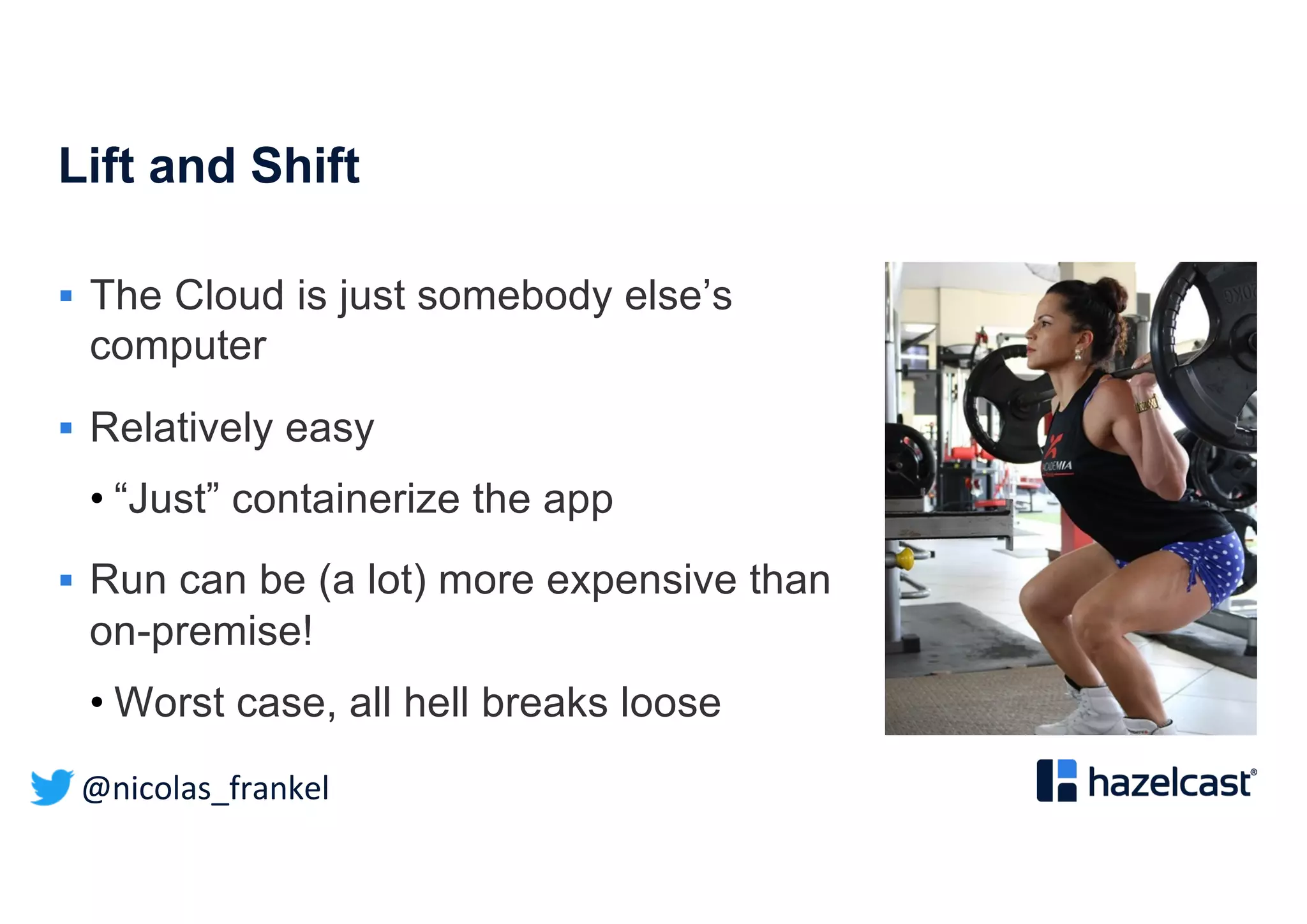 @nicolas_frankel
Lift and Shift
§ The Cloud is just somebody else’s
computer
§ Relatively easy
• “Just” containerize the app
§ Run can be (a lot) more expensive than
on-premise!
• Worst case, all hell breaks loose
 