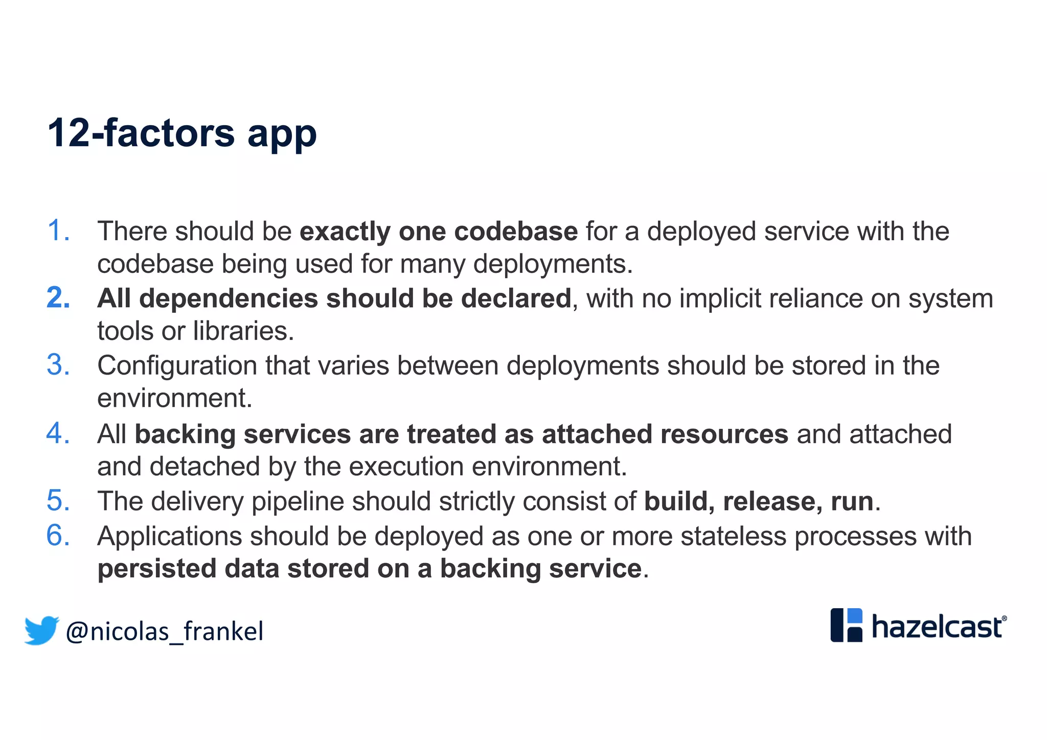 @nicolas_frankel
12-factors app
1. There should be exactly one codebase for a deployed service with the
codebase being used for many deployments.
2. All dependencies should be declared, with no implicit reliance on system
tools or libraries.
3. Configuration that varies between deployments should be stored in the
environment.
4. All backing services are treated as attached resources and attached
and detached by the execution environment.
5. The delivery pipeline should strictly consist of build, release, run.
6. Applications should be deployed as one or more stateless processes with
persisted data stored on a backing service.
 