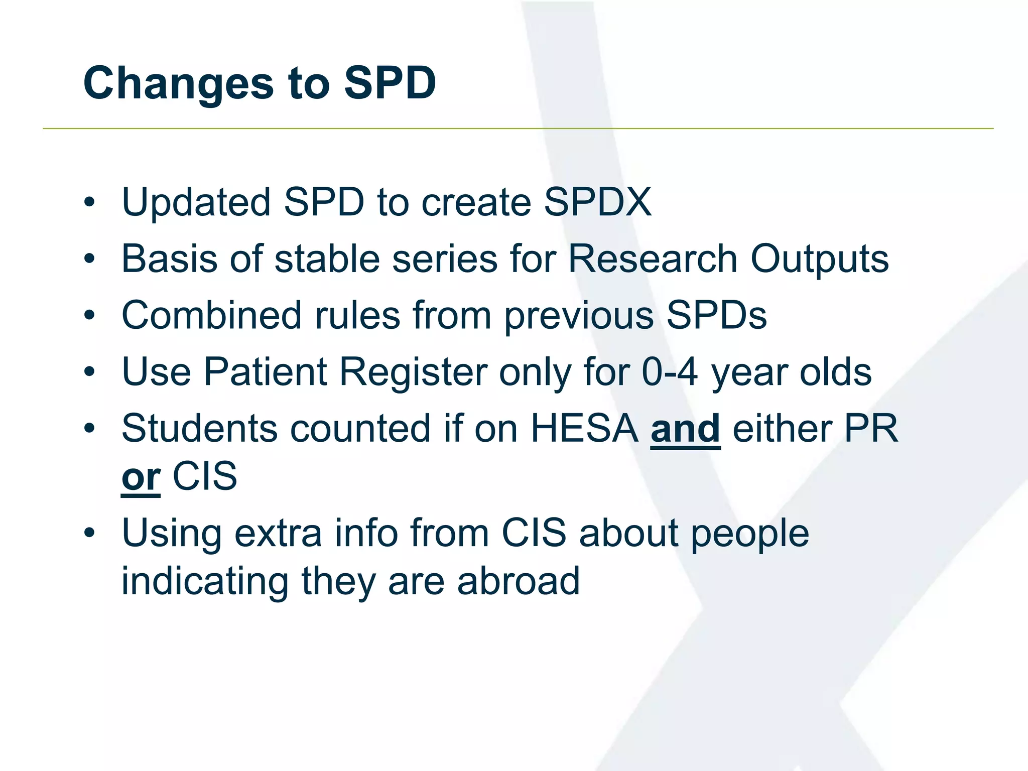 Changes to SPD
• Updated SPD to create SPDX
• Basis of stable series for Research Outputs
• Combined rules from previous SPDs
• Use Patient Register only for 0-4 year olds
• Students counted if on HESA and either PR
or CIS
• Using extra info from CIS about people
indicating they are abroad
 