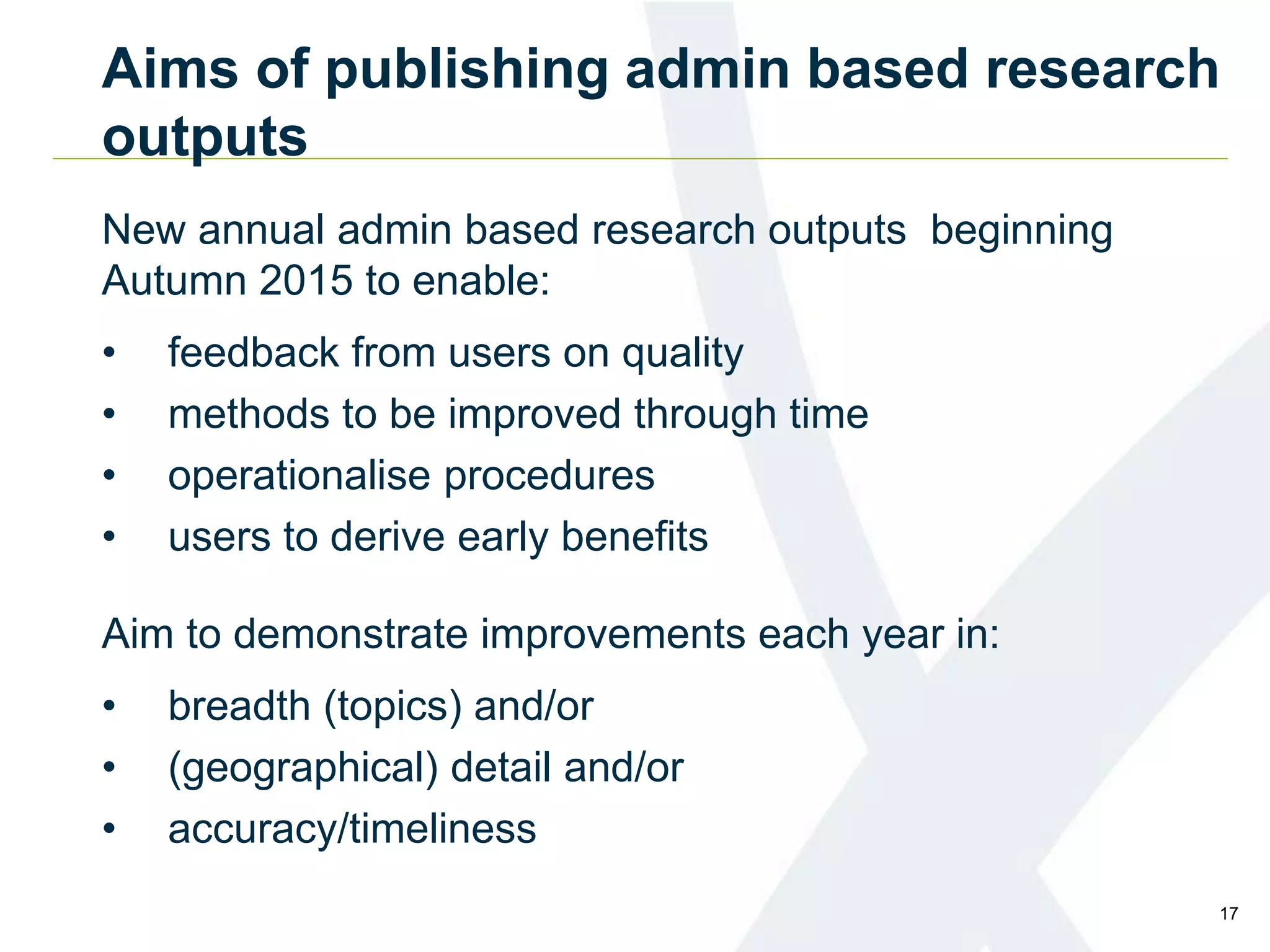 Aims of publishing admin based research
outputs
New annual admin based research outputs beginning
Autumn 2015 to enable:
• feedback from users on quality
• methods to be improved through time
• operationalise procedures
• users to derive early benefits
Aim to demonstrate improvements each year in:
• breadth (topics) and/or
• (geographical) detail and/or
• accuracy/timeliness
17
 