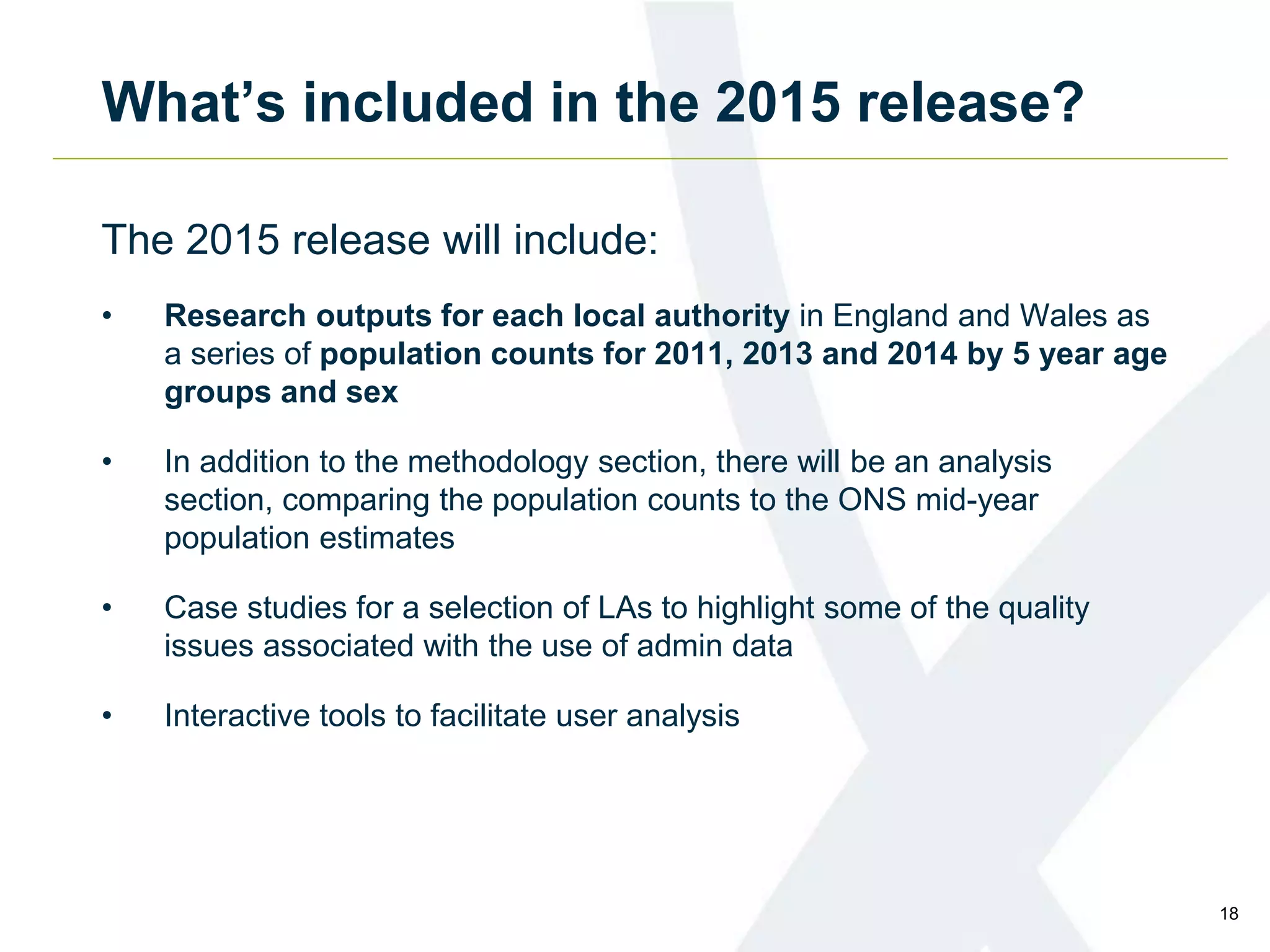 What’s included in the 2015 release?
The 2015 release will include:
• Research outputs for each local authority in England and Wales as
a series of population counts for 2011, 2013 and 2014 by 5 year age
groups and sex
• In addition to the methodology section, there will be an analysis
section, comparing the population counts to the ONS mid-year
population estimates
• Case studies for a selection of LAs to highlight some of the quality
issues associated with the use of admin data
• Interactive tools to facilitate user analysis
18
 