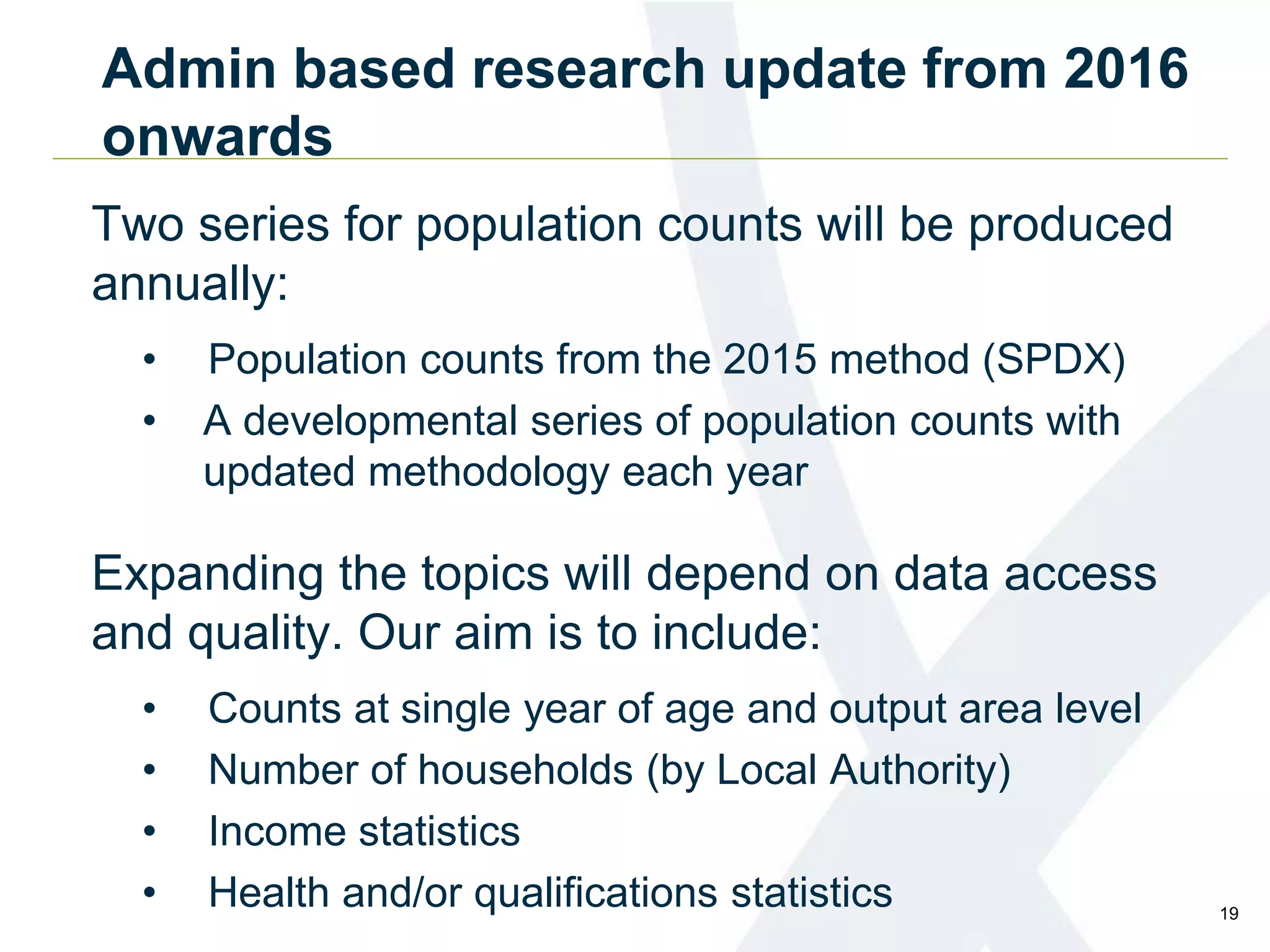 Admin based research update from 2016
onwards
Two series for population counts will be produced
annually:
• Population counts from the 2015 method (SPDX)
• A developmental series of population counts with
updated methodology each year
Expanding the topics will depend on data access
and quality. Our aim is to include:
• Counts at single year of age and output area level
• Number of households (by Local Authority)
• Income statistics
• Health and/or qualifications statistics 19
 