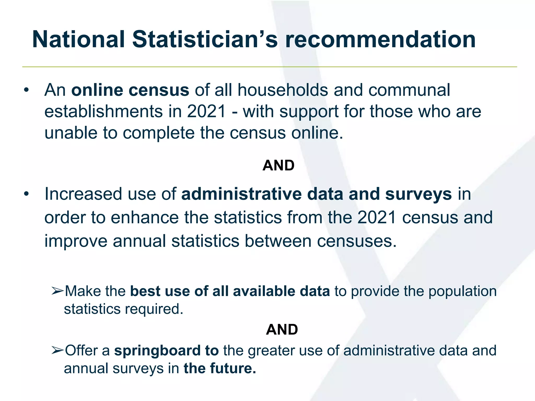 National Statistician’s recommendation
• An online census of all households and communal
establishments in 2021 - with support for those who are
unable to complete the census online.
AND
• Increased use of administrative data and surveys in
order to enhance the statistics from the 2021 census and
improve annual statistics between censuses.
➢Make the best use of all available data to provide the population
statistics required.
AND
➢Offer a springboard to the greater use of administrative data and
annual surveys in the future.
 