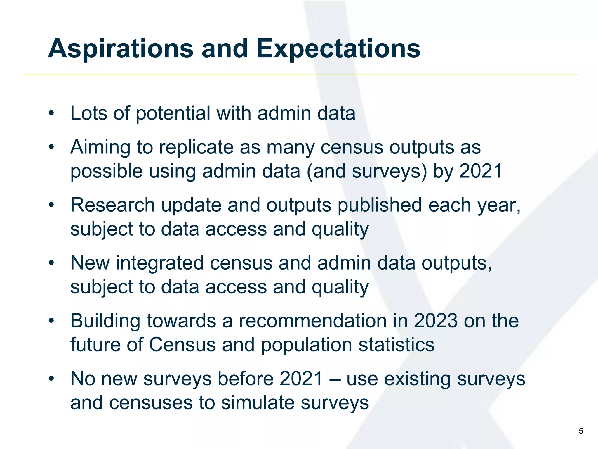 Aspirations and Expectations
• Lots of potential with admin data
• Aiming to replicate as many census outputs as
possible using admin data (and surveys) by 2021
• Research update and outputs published each year,
subject to data access and quality
• New integrated census and admin data outputs,
subject to data access and quality
• Building towards a recommendation in 2023 on the
future of Census and population statistics
• No new surveys before 2021 – use existing surveys
and censuses to simulate surveys
5
 