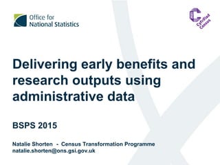 Delivering early benefits and
research outputs using
administrative data
BSPS 2015
Natalie Shorten - Census Transformation Programme
natalie.shorten@ons.gsi.gov.uk
 