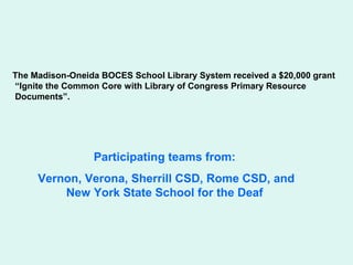 The Madison-Oneida BOCES School Library System received a $20,000 grant
“Ignite the Common Core with Library of Congress Primary Resource
Documents”.




                 Participating teams from:
     Vernon, Verona, Sherrill CSD, Rome CSD, and
         New York State School for the Deaf
 
