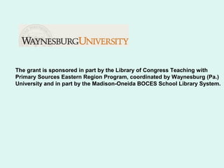 The grant is sponsored in part by the Library of Congress Teaching with
Primary Sources Eastern Region Program, coordinated by Waynesburg (Pa.)
University and in part by the Madison-Oneida BOCES School Library System.
 
