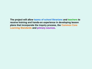 The project will allow teams of school librarians and teachers to
receive training and hands-on experience in developing lesson
plans that incorporate the inquiry process, the Common Core
Learning Standards and primary sources.
 