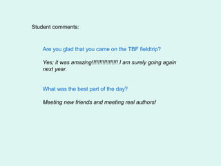 Student comments:



   Are you glad that you came on the TBF fieldtrip?

   Yes; it was amazing!!!!!!!!!!!!!!!!! I am surely going again
   next year.


   What was the best part of the day?

   Meeting new friends and meeting real authors!
 