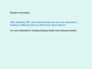 Student comments:



After attending TBF, what authors/books are you now interested in
reading or following that you didn't know about before?

I’m now interested in reading bullying books and holocaust books.
 