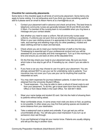 Checklist for community placements
Some items in this checklist apply to all kinds of community placement. Some items only
apply to home visiting. It is not exhaustive and if you think you have something useful to
add to it please send an email to Alison Harris at a.x.harris@mdx.ac.uk.

   1.     Contact your placement well in advance and check arrival time. The best times to
          telephone community nurses are generally between 08.30 and 09.00 and after
          2.30pm. If a member of the nursing team is not available when you ring leave a
          message and your contact details.

   2.     Ask whether you need to wear a uniform. Not all community nurses wear
          uniforms. If uniforms are not worn find out what kind of clothing is appropriate.
          When in your own clothing ensure it is appropriate to the role and job i.e no false
          nails, stud earrings and wedding rings only (no other jewellery), modest and
          clean clothing and hair is clean and tied back.

   3.     Check where you are to meet your mentor/member of staff on the first day.
          Timekeeping is essential part of your professional conduct and you will be
          assessed for your punctuality and time management. Turn up in the morning on
          time and ensure you are back at clinic at the stipulated time.

   4.     On the first day check your route to your placement area. Be sure you know
          which tube or bus stop to get off at. If travelling by car, check if you are able to
          park.

   5.     If you have a car you may choose to use it to get to your placement. You are
          strongly advised NOT to use your car for undertaking visits to patients. Your
          insurance may not cover you if you use your car for anything that could be
          interpreted as work.

   6.     You may claim expenses for journeys between patients. A claim form can be
          obtained from the University Student Offices.
          a. Travel expenses - You may be able to claim a refund of travel costs to and
             from your placement. To do this, get a travel claim form from the Student
             Office or from Steve Wells in the Cash Office. Tel: 020 8411 6634.


   7.     Wear your name badge and student ID card. Get into the habit of showing them
          to patients without being asked.

   8.     Wear comfortable shoes. In some areas most visits are done on foot, as parking
          is not possible. In other areas you may find that parking spaces are located at
          some distance from your destination.

   9.     Take a waterproof coat or jacket and umbrella. If you get wet you will be
          uncomfortable all day. You will also give a bad impression if you turn up at
          someone’s door wet through.

   10.    If you are frightened of dogs let your mentor know. Patients are usually obliging
          and will put the dog in another room.


Community Preparation Handbook (Adult Branch) 2010/11                                            10
 